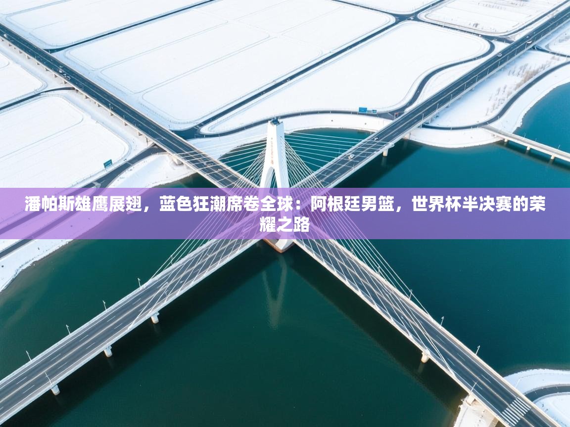 潘帕斯雄鹰展翅,蓝色狂潮席卷全球:阿根廷男篮,世界杯半决赛的荣耀之路 第1张