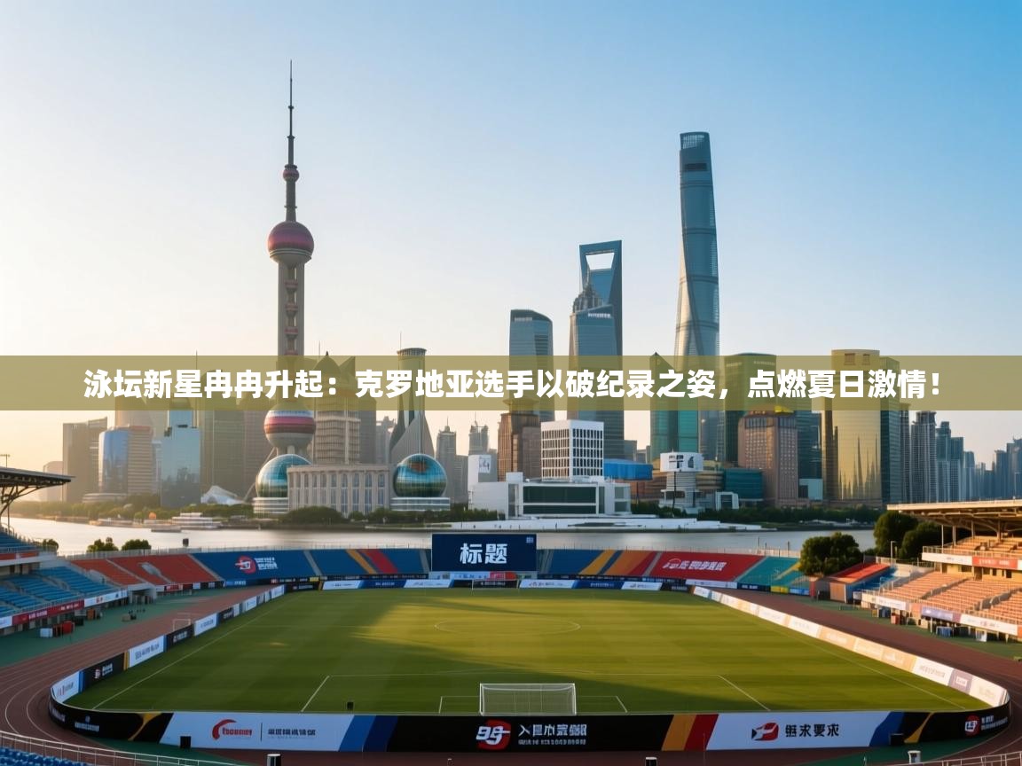 泳坛新星冉冉升起：克罗地亚选手以破纪录之姿，点燃夏日激情！  第2张